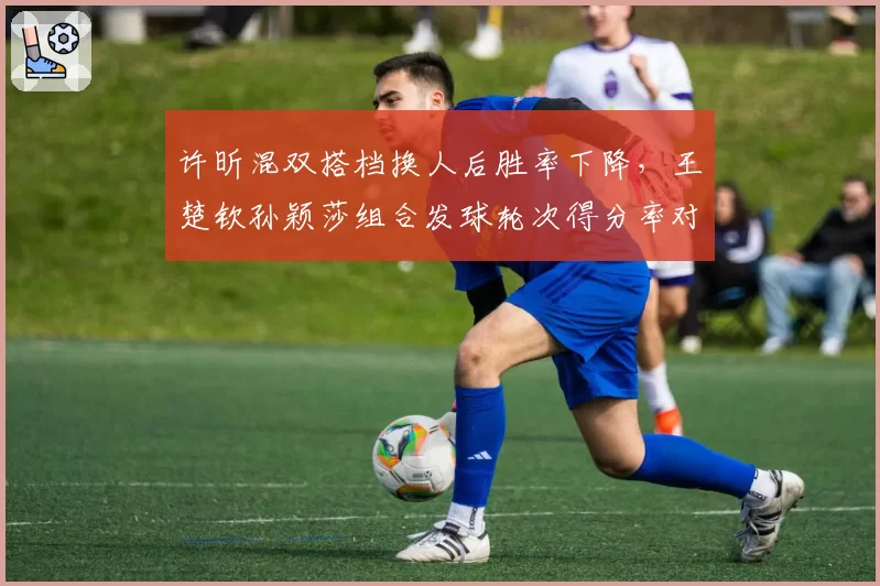许昕混双搭档换人后胜率下降，王楚钦孙颖莎组合发球轮次得分率对比提升
