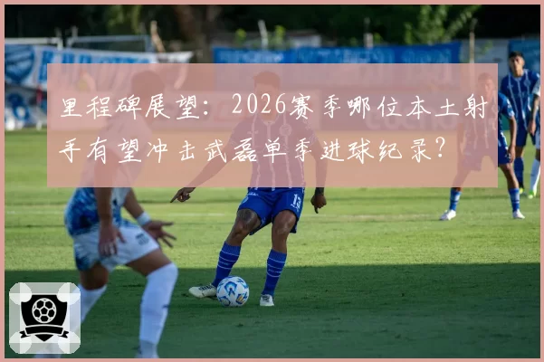 里程碑展望：2026赛季哪位本土射手有望冲击武磊单季进球纪录？