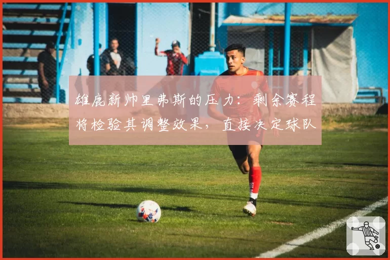 雄鹿新帅里弗斯的压力：剩余赛程将检验其调整效果，直接决定球队上限