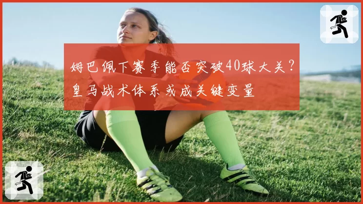 姆巴佩下赛季能否突破40球大关?皇马战术体系或成关键变量