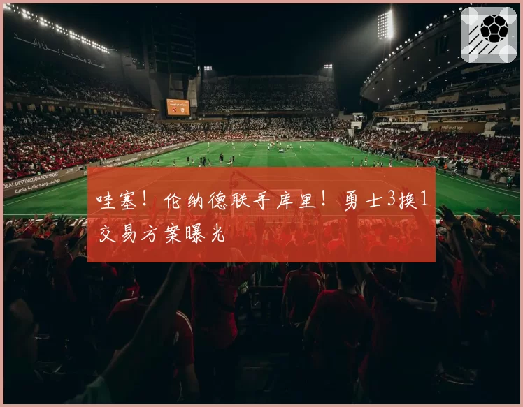 哇塞!伦纳德联手库里!勇士3换1交易方案曝光