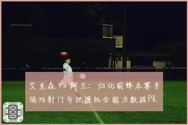 艾克森 vs 阿兰：归化前锋本赛季场均射门与把握机会能力数据PK