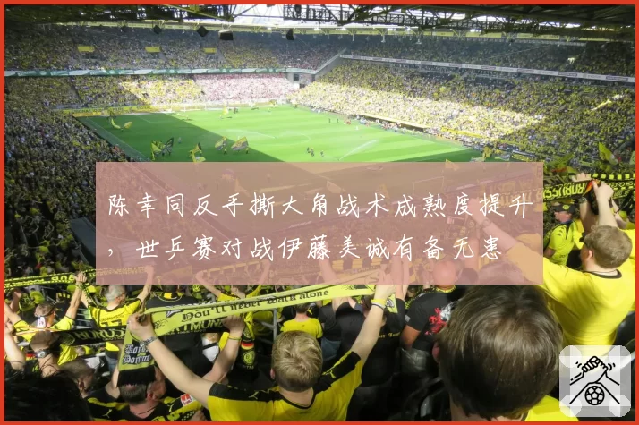 陈幸同反手撕大角战术成熟度提升，世乒赛对战伊藤美诚有备无患