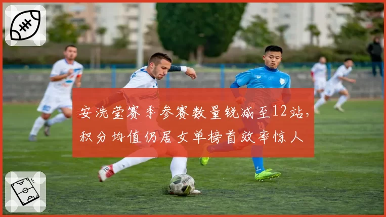 安洗莹赛季参赛数量锐减至12站,积分均值仍居女单榜首效率惊人